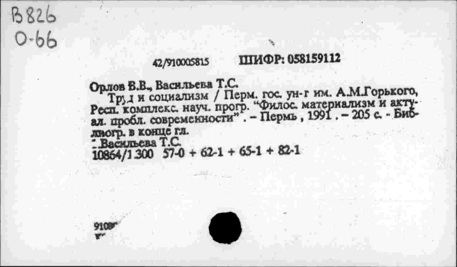 ﻿О-ЬЬ
42/910005815 ШИФР: 058159112
Орлов В.В-, Васильева Т.С.
Тр\д и социализм / Перм. гос ун-г им. А-МДорького, Реса. комплекс науч, прогр. “Филос материализм и акту-ал пробл. современности” . - Пермь, 1991. - 205 с - Биб-лиогр. в конце гл.
' Васильева Т.С
10864/1300 57-0 + 62-1 + 65-1 + 82-1
ЯЖ г